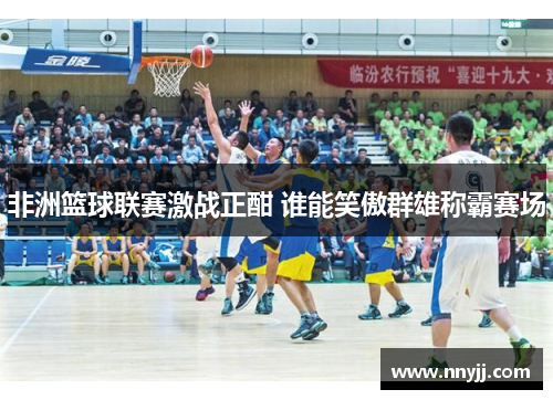 非洲篮球联赛激战正酣 谁能笑傲群雄称霸赛场